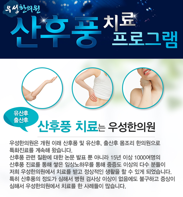 산후풍 치료 프로그램
유산후 출산후 산후풍 치료는 우성한의원
우성한의원은 개원 이래 산후풍 및 유산후, 출산후 몸조리 한의원으로 특화진료를 계속해왔습니다. 산후풍 관련 질환에 대한 논문 발표 뿐 아니라 15년 이상 1000여명의 산후풍 진료를 통해 쌓은 임상노하우를 통해 중증도 이상의 다수 분들이 저희 우성한의원에서 치료를 받고 정상적인 생활을 할 수 있게 되었습니다. 특히 산후풍의 정도가 심해서 병원 검사상 이상이 없음에도 불구하고 증상이 심해서 우성한의원에서 치료를 한 사례들이 많습니다. 
나는 산후풍일까?
출산 후, 유산 후 많은 분들이 몸조리를 잘못했거나 잘했더라도 이유없이 저리고, 시리고 콕콕 찌르듯이 아픈 경우가 많습니다. 통증이 있다고 다 산후풍은 아니고, 산후몸조리만 잘하면 되는 경우도 있고 산후질환 치료를 해야 하는 경우도 있습니다. 
산후풍 치료는 내 몸의 산후풍을 정확히 진단하는 것부터 시작됩니다.
산후풍 자가진단으로 내 몸상태를 정확히 알고 치료합시다
우성 산후풍 치료 프로그램이란?
산후풍은 임신 상태에 적응해 있던 산모의 몸이 풍한風寒 (찬바람)에 노출되어 전반적인 인체의 균형이 깨어져서 생기는 증상입니다.
산풍치료 : 기혈순환원활, 어혈개선, 노폐물배출, 병리원인제거, 신체벨런스 균형, 정신적불안감 개선, 땀과다 제거, 한기개선, 면역력강화, 부종완화, 통증완화, 신진대사 원활
우성한의원 산후풍 치료단계
산모의 평소 건강상태, 임신전 상태, 임신중 상태, 분만과정의 상태, 출산 후 몸조리 상태를 자세한 설문과 설진, 맥진, 망진을 통해 개인의 산후상태와 병리적인 원인을 체크합니다. 산후풍은 내원하시는 것이 중요합니다. 그런데 부득이하게 내원하기 힘드신 분은 한약치료와 풍한고(고약요법)을 병행하게 됩니다.
개인에 따라 1:1 맞춤치료가 가능하고 치료단계는 개인의 상태와 체질에 따라 차이가 있을 수 있습니다.
산후풍치료한약 → 약침요법 → 추나요법, 침요법, 뜸요법, 고약요법(풍한고)
STEP 1. 면역력강화 산후풍치료한약
산후풍은 잘못된 산후조리와 기혈의 손상 심리적 불안 등으로 면역력이 떨어져 산후풍이 발생합니다. 그래서 우성한의원 산후풍치료한약은 원기를 적극적으로 보하고 환자의 몸속에 쌓여있는 어혈과 노폐물을 배출합니다.
어혈개선, 노폐물배출, 기혈순환, 신진대사 원활

STEP 2. 통증원인제거 약침요법
우성한의원 약침요법은 산후풍치료에 도움이 되는 주요한 치료방법입니다.
산후풍은 부분적으로 바람기운과 찬기운이 자리잡고 있는 증상부위를 직접 치료해야 하는 경우가 대부분입니다.약침요법은 경혈, 경락과 산후풍이 자리잡은 부위에 약침액을 직접 주입하여 풍한으로인한 부분적인 시림, 저림, 통증, 무기력 등을 정상화합니다. 즉, 인체의 외부에서 산후풍의 병리적 원인을 직접적으로 치료하는 방법입니다.
어혈개선, 부종완화, 인체불균형 조절, 병리상태개선, 통증개선
STEP 3. 신체밸런스 균형 추나요법 침요법 뜸요법 고약요법(풍한고)
신체기능을 조절하고 균형을 잡아주는 단계입니다. 더불어 심리적으로 안정감까지 되찾아주는 효과도 있습니다. 환자상태와 증상에 따라 추나요법, 침요법, 뜸요법, 고약요법(풍한고)등을 통해 어혈을 풀어주고 근육의 경직을 해소하고, 혈액순환을 개선해 몸의 한기를 몰아내어 통증완화와 부종완화의 효과를 기대 할 수 있습니다.
한기개선, 근육이완, 통증완화 및 개선, 정신적불안감 개선
 여기서 잠깐!!
우성한의원은 실제 임상사례를 바탕으로 연구한 결과 산후풍으로 인한 신통이 비록 산후에 기혈의 극도로 허약한 상태에서 기안한 것이라 하더라도 그 성쇠를 잘 살펴 침구를 적용하면 오히려 증상의 경감에 도움이 된다는 것이 입증되었습니다.
[박우표,송호섭,신정미,산후풍환자에 침구치료를 중심으로 한방치료를 적용한 치험 10례, 대한스포츠한의학회지, 2010]
